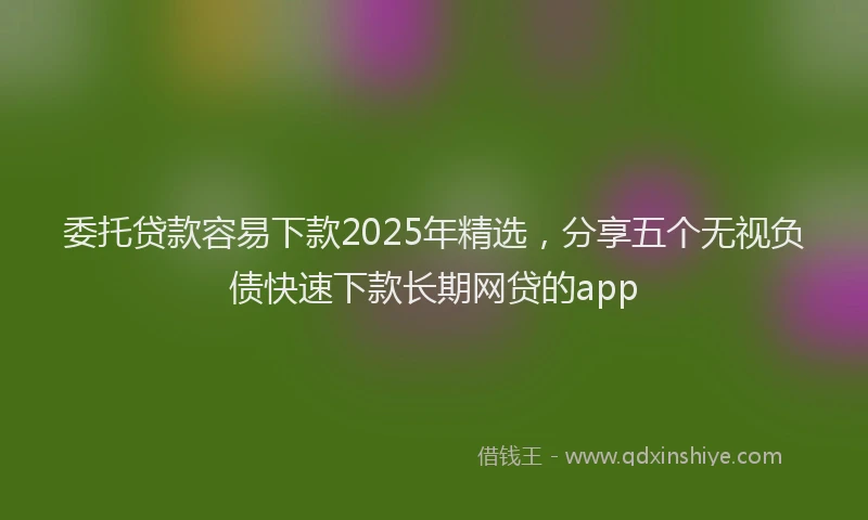 委托贷款容易下款2025年精选，分享五个无视负债快速下款长期网贷的app