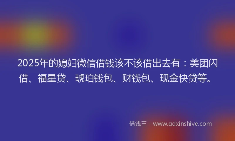 2025年的媳妇微信借钱该不该借出去有：美团闪借、福星贷、琥珀钱包、财钱包、现金快贷等。