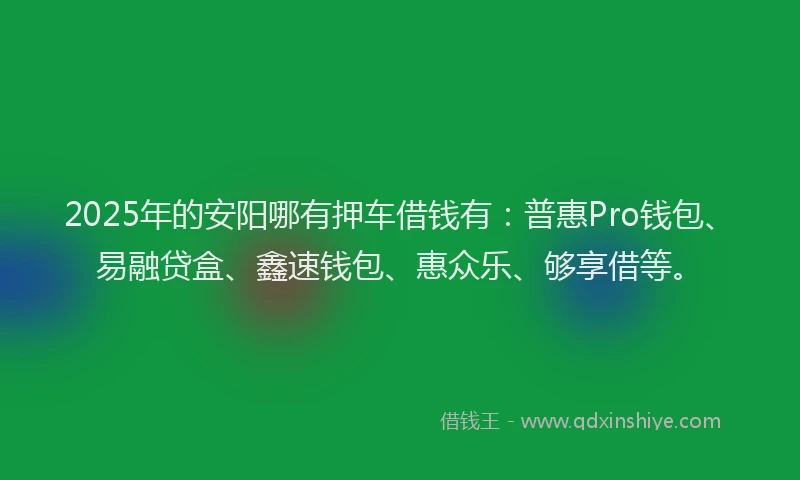 2025年的安阳哪有押车借钱有：普惠Pro钱包、易融贷盒、鑫速钱包、惠众乐、够享借等。