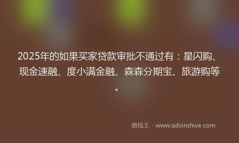 2025年的如果买家贷款审批不通过有：星闪购、现金速融、度小满金融、森森分期宝、旅游购等。