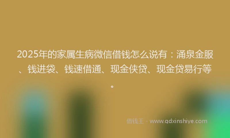 2025年的家属生病微信借钱怎么说有：涌泉金服、钱进袋、钱速借通、现金侠贷、现金贷易行等。