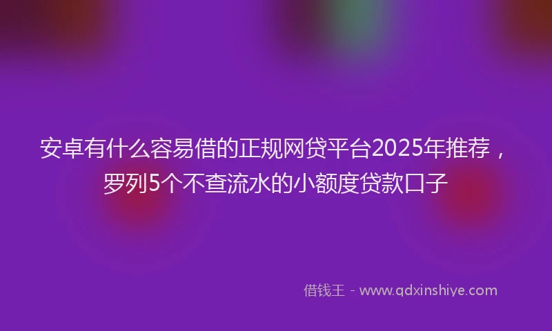安卓有什么容易借的正规网贷平台2025年推荐，罗列5个不查流水的小额度贷款口子