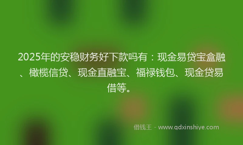2025年的安稳财务好下款吗有：现金易贷宝盒融、橄榄信贷、现金直融宝、福禄钱包、现金贷易借等。