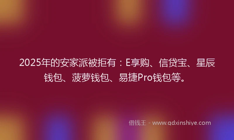 2025年的安家派被拒有：E享购、信贷宝、星辰钱包、菠萝钱包、易捷Pro钱包等。