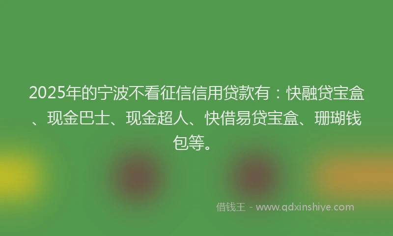 2025年的宁波不看征信信用贷款有：快融贷宝盒、现金巴士、现金超人、快借易贷宝盒、珊瑚钱包等。