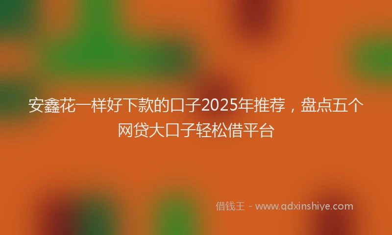 安鑫花一样好下款的口子2025年推荐，盘点五个网贷大口子轻松借平台