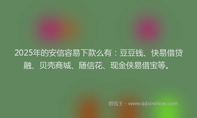 2025年的安信容易下款么有：豆豆钱、快易借贷融、贝壳商城、随信花、现金侠易借宝等。
