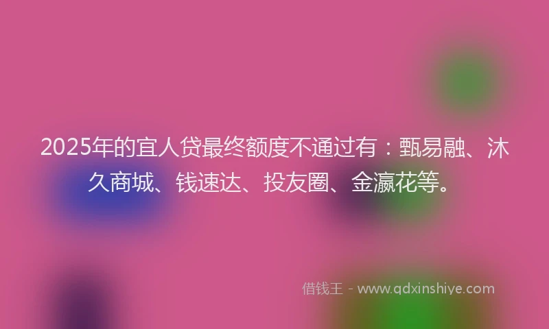 2025年的宜人贷最终额度不通过有：甄易融、沐久商城、钱速达、投友圈、金瀛花等。
