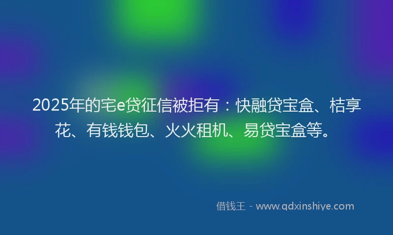 2025年的宅e贷征信被拒有：快融贷宝盒、桔享花、有钱钱包、火火租机、易贷宝盒等。