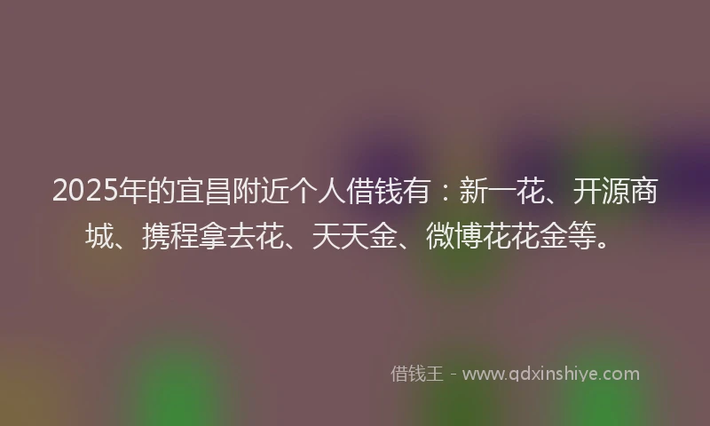 2025年的宜昌附近个人借钱有：新一花、开源商城、携程拿去花、天天金、微博花花金等。