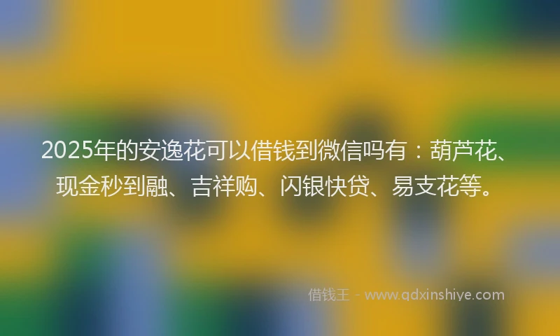 2025年的安逸花可以借钱到微信吗有：葫芦花、现金秒到融、吉祥购、闪银快贷、易支花等。