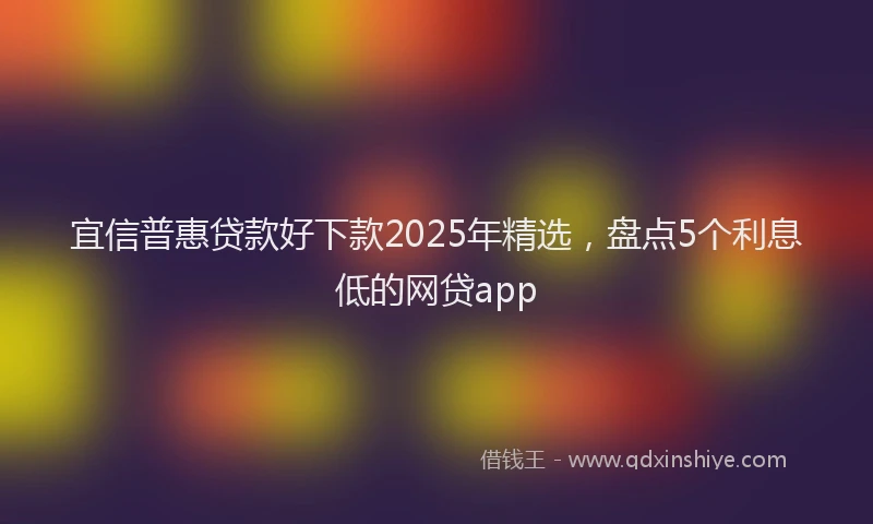 宜信普惠贷款好下款2025年精选，盘点5个利息低的网贷app