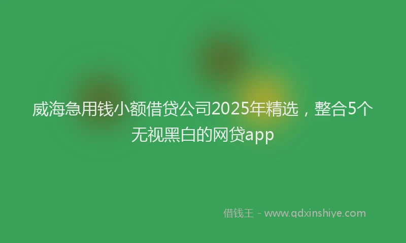 威海急用钱小额借贷公司2025年精选，整合5个无视黑白的网贷app