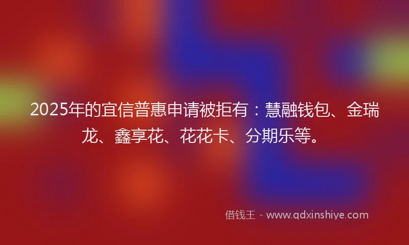 2025年的宜信普惠申请被拒有：慧融钱包、金瑞龙、鑫享花、花花卡、分期乐等。