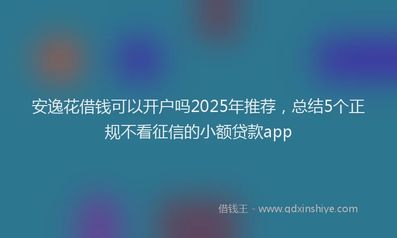 安逸花借钱可以开户吗2025年推荐，总结5个正规不看征信的小额贷款app