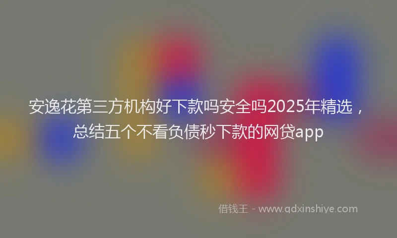 安逸花第三方机构好下款吗安全吗2025年精选，总结五个不看负债秒下款的网贷app