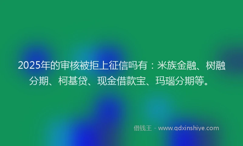 2025年的审核被拒上征信吗有：米族金融、树融分期、柯基贷、现金借款宝、玛瑙分期等。