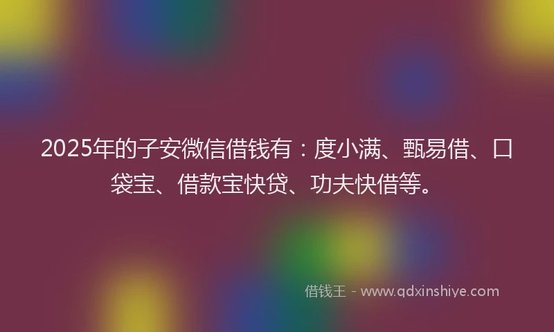 2025年的子安微信借钱有：度小满、甄易借、口袋宝、借款宝快贷、功夫快借等。