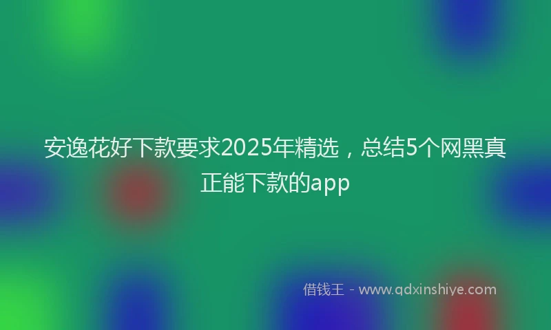 安逸花好下款要求2025年精选，总结5个网黑真正能下款的app