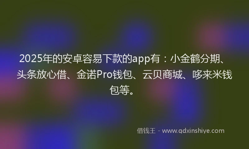 2025年的安卓容易下款的app有：小金鹤分期、头条放心借、金诺Pro钱包、云贝商城、哆来米钱包等。