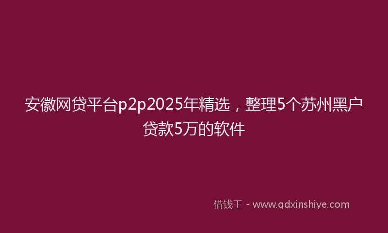 安徽网贷平台p2p2025年精选，整理5个苏州黑户贷款5万的软件