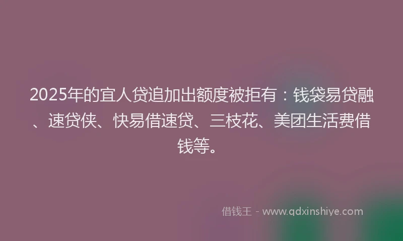 2025年的宜人贷追加出额度被拒有：钱袋易贷融、速贷侠、快易借速贷、三枝花、美团生活费借钱等。