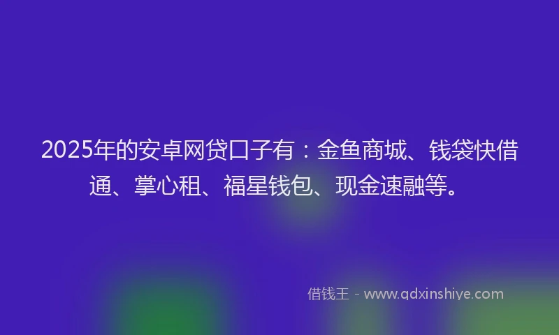 2025年的安卓网贷口子有：金鱼商城、钱袋快借通、掌心租、福星钱包、现金速融等。