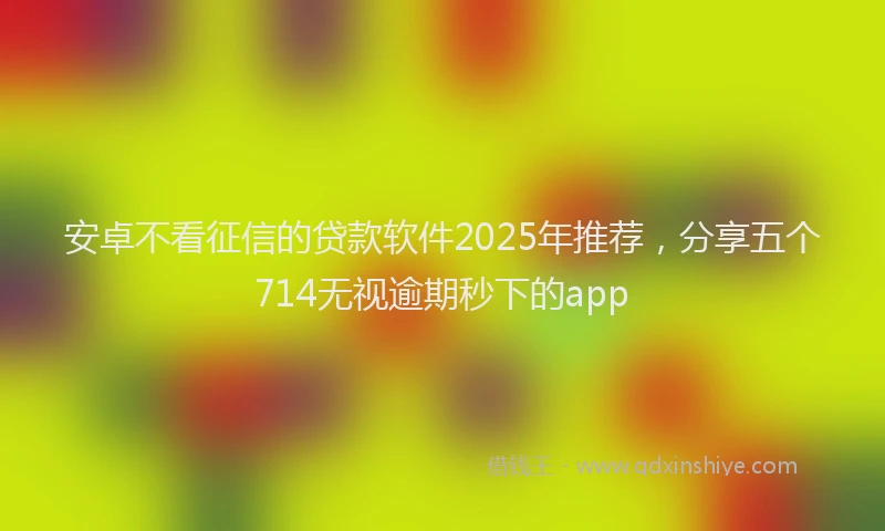 安卓不看征信的贷款软件2025年推荐，分享五个714无视逾期秒下的app