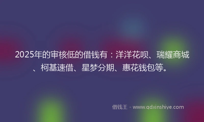 2025年的审核低的借钱有：洋洋花呗、瑞耀商城、柯基速借、星梦分期、惠花钱包等。