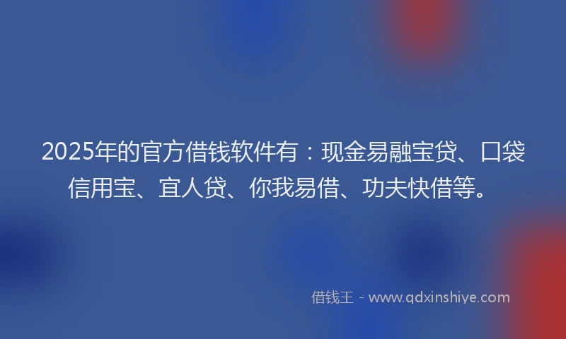 2025年的官方借钱软件有：现金易融宝贷、口袋信用宝、宜人贷、你我易借、功夫快借等。