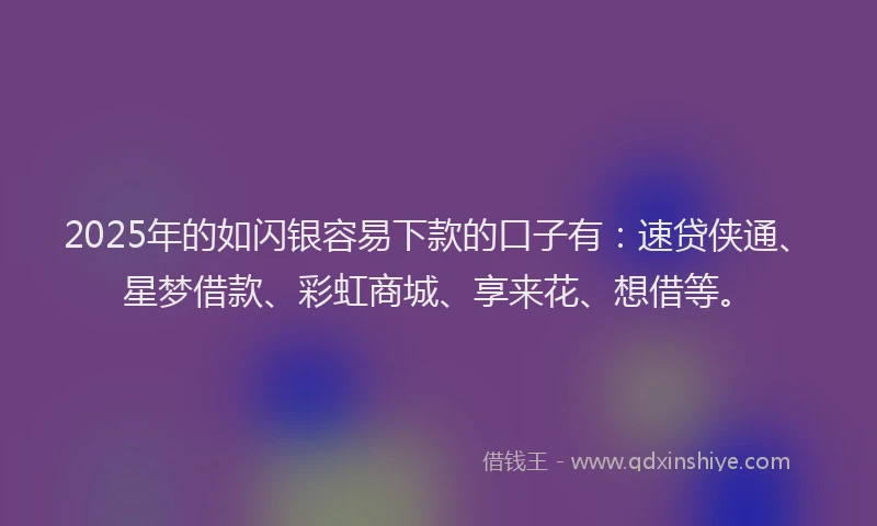 2025年的如闪银容易下款的口子有：速贷侠通、星梦借款、彩虹商城、享来花、想借等。