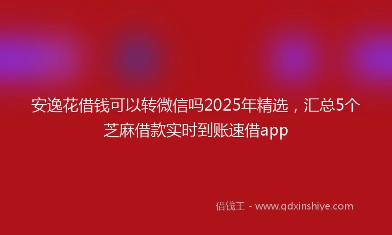 安逸花借钱可以转微信吗2025年精选，汇总5个芝麻借款实时到账速借app