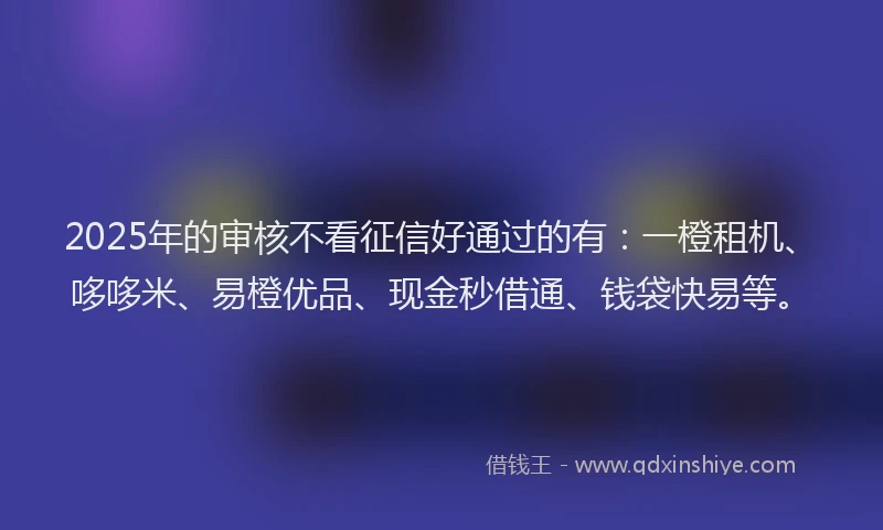 2025年的审核不看征信好通过的有：一橙租机、哆哆米、易橙优品、现金秒借通、钱袋快易等。