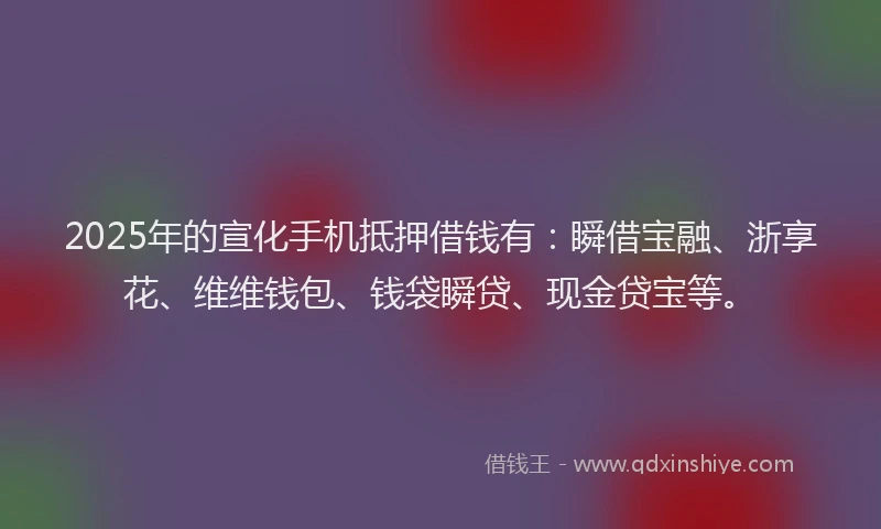 2025年的宣化手机抵押借钱有：瞬借宝融、浙享花、维维钱包、钱袋瞬贷、现金贷宝等。