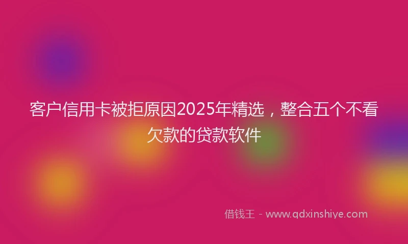 客户信用卡被拒原因2025年精选，整合五个不看欠款的贷款软件