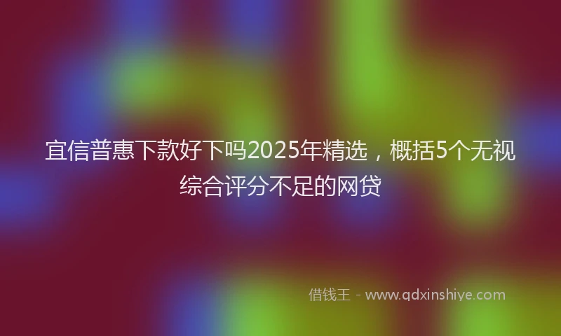 宜信普惠下款好下吗2025年精选，概括5个无视综合评分不足的网贷