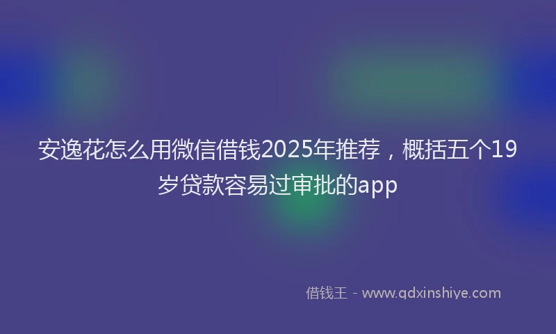 安逸花怎么用微信借钱2025年推荐，概括五个19岁贷款容易过审批的app