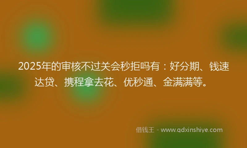 2025年的审核不过关会秒拒吗有：好分期、钱速达贷、携程拿去花、优秒通、金满满等。