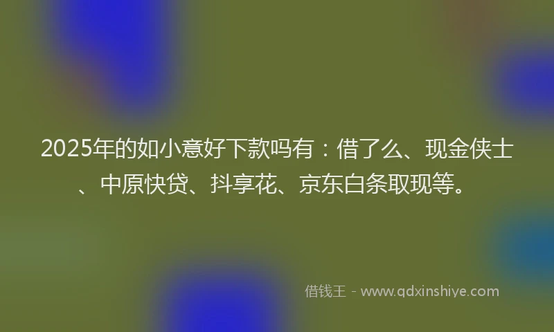 2025年的如小意好下款吗有：借了么、现金侠士、中原快贷、抖享花、京东白条取现等。