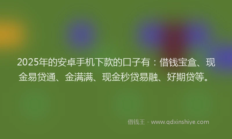 2025年的安卓手机下款的口子有：借钱宝盒、现金易贷通、金满满、现金秒贷易融、好期贷等。