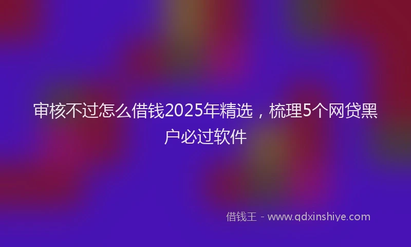 审核不过怎么借钱2025年精选，梳理5个网贷黑户必过软件