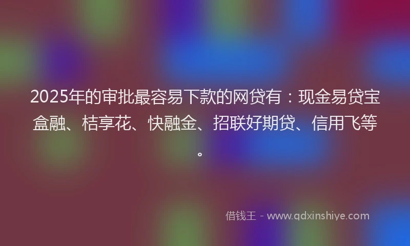 2025年的审批最容易下款的网贷有：现金易贷宝盒融、桔享花、快融金、招联好期贷、信用飞等。