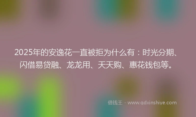 2025年的安逸花一直被拒为什么有：时光分期、闪借易贷融、龙龙用、天天购、惠花钱包等。