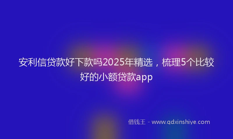 安利信贷款好下款吗2025年精选，梳理5个比较好的小额贷款app