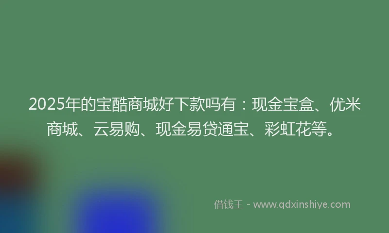 2025年的宝酷商城好下款吗有：现金宝盒、优米商城、云易购、现金易贷通宝、彩虹花等。