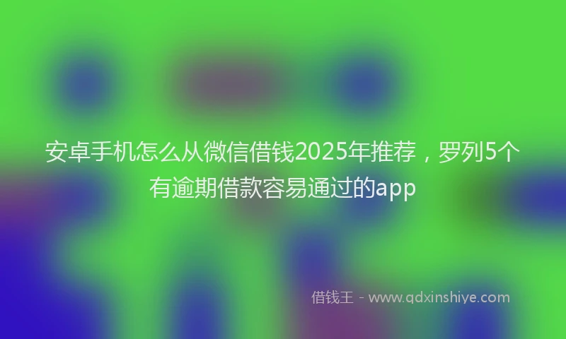 安卓手机怎么从微信借钱2025年推荐，罗列5个有逾期借款容易通过的app