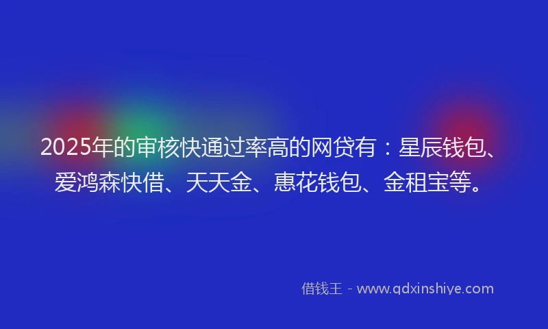 2025年的审核快通过率高的网贷有：星辰钱包、爱鸿森快借、天天金、惠花钱包、金租宝等。