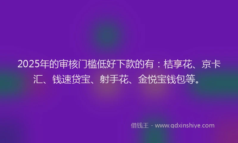 2025年的审核门槛低好下款的有：桔享花、京卡汇、钱速贷宝、射手花、金悦宝钱包等。
