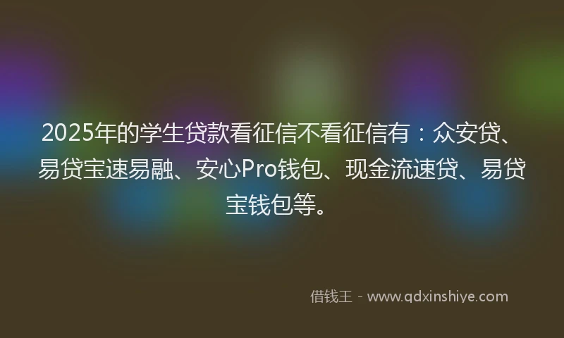 2025年的学生贷款看征信不看征信有：众安贷、易贷宝速易融、安心Pro钱包、现金流速贷、易贷宝钱包等。