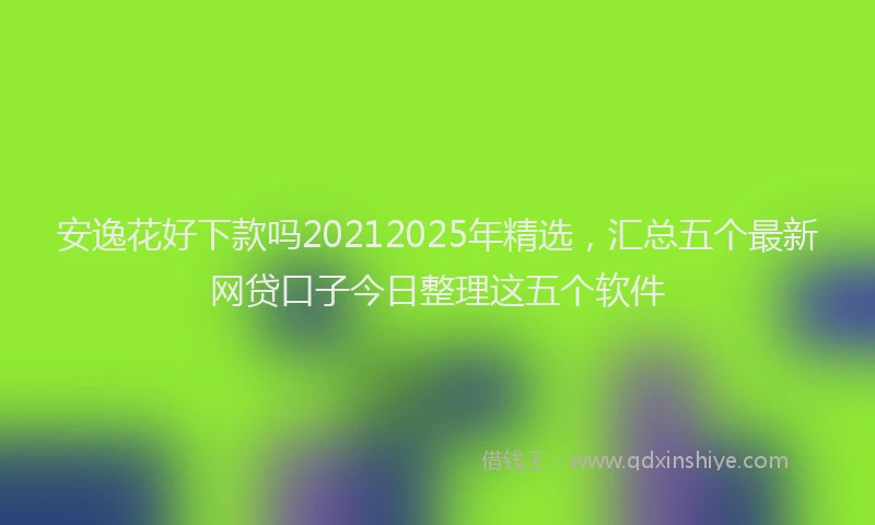 安逸花好下款吗20212025年精选，汇总五个最新网贷口子今日整理这五个软件